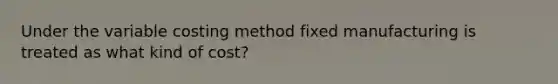 Under the variable costing method fixed manufacturing is treated as what kind of cost?