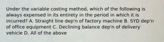 Under the variable costing method, which of the following is always expensed in its entirety in the period in which it is incurred? A. Straight line dep'n of factory machine B. SYD dep'n of office equipment C. Declining balance dep'n of delivery vehicle D. All of the above