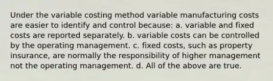 Under the variable costing method variable manufacturing costs are easier to identify and control because: a. variable and fixed costs are reported separately. b. variable costs can be controlled by the operating management. c. fixed costs, such as property insurance, are normally the responsibility of higher management not the operating management. d. All of the above are true.