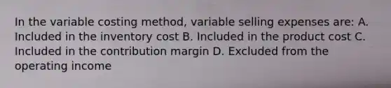 In the variable costing method, variable selling expenses are: A. Included in the inventory cost B. Included in the product cost C. Included in the contribution margin D. Excluded from the operating income