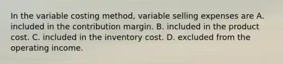 In the variable costing method, variable selling expenses are A. included in the contribution margin. B. included in the product cost. C. included in the inventory cost. D. excluded from the operating income.