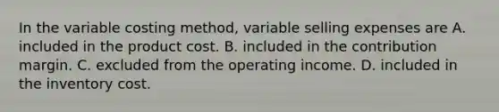 In the variable costing method, variable selling expenses are A. included in the product cost. B. included in the contribution margin. C. excluded from the operating income. D. included in the inventory cost.