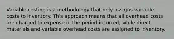 Variable costing is a methodology that only assigns variable costs to inventory. This approach means that all overhead costs are charged to expense in the period incurred, while direct materials and variable overhead costs are assigned to inventory.