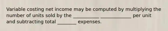 Variable costing net income may be computed by multiplying the number of units sold by the ___________ _____________ per unit and subtracting total ________ expenses.