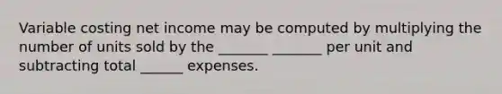 Variable costing net income may be computed by multiplying the number of units sold by the _______ _______ per unit and subtracting total ______ expenses.