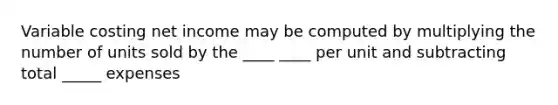 Variable costing net income may be computed by multiplying the number of units sold by the ____ ____ per unit and subtracting total _____ expenses