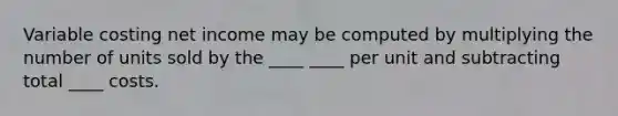 Variable costing net income may be computed by multiplying the number of units sold by the ____ ____ per unit and subtracting total ____ costs.