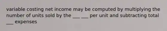 variable costing net income may be computed by multiplying the number of units sold by the ___ ___ per unit and subtracting total ___ expenses