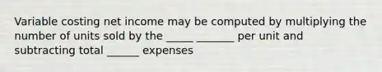 Variable costing net income may be computed by multiplying the number of units sold by the _____ _______ per unit and subtracting total ______ expenses