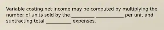 Variable costing net income may be computed by multiplying the number of units sold by the __________ ____________ per unit and subtracting total ___________ expenses.