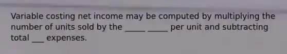 Variable costing net income may be computed by multiplying the number of units sold by the _____ _____ per unit and subtracting total ___ expenses.