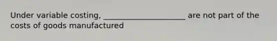 Under variable costing, _____________________ are not part of the costs of goods manufactured