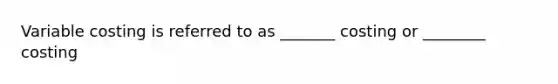 Variable costing is referred to as _______ costing or ________ costing