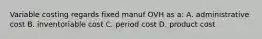 Variable costing regards fixed manuf OVH as a: A. administrative cost B. inventoriable cost C. period cost D. product cost