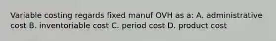 Variable costing regards fixed manuf OVH as a: A. administrative cost B. inventoriable cost C. period cost D. product cost