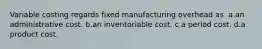 Variable costing regards fixed manufacturing overhead as ​ a.​an administrative cost. ​b.​an inventoriable cost. ​c.​a period cost.​ ​d.​a product cost.