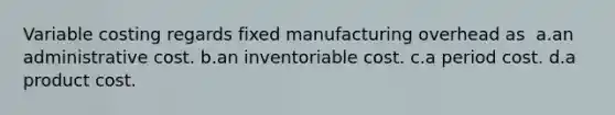 Variable costing regards fixed manufacturing overhead as ​ a.​an administrative cost. ​b.​an inventoriable cost. ​c.​a period cost.​ ​d.​a product cost.