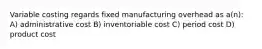 Variable costing regards fixed manufacturing overhead as a(n): A) administrative cost B) inventoriable cost C) period cost D) product cost