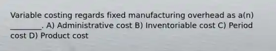 Variable costing regards fixed manufacturing overhead as a(n) ________. A) Administrative cost B) Inventoriable cost C) Period cost D) Product cost