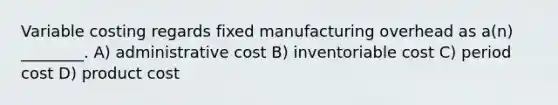 Variable costing regards fixed manufacturing overhead as a(n) ________. A) administrative cost B) inventoriable cost C) period cost D) product cost