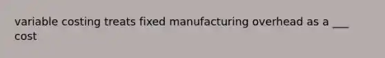 variable costing treats fixed manufacturing overhead as a ___ cost