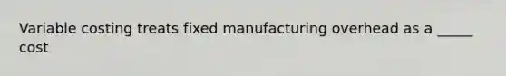 Variable costing treats fixed manufacturing overhead as a _____ cost