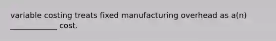 variable costing treats fixed manufacturing overhead as a(n) ____________ cost.