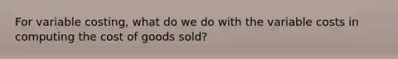 For variable costing, what do we do with the variable costs in computing the cost of goods sold?