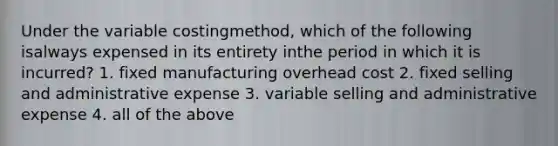 Under the variable costingmethod, which of the following isalways expensed in its entirety inthe period in which it is incurred? 1. fixed manufacturing overhead cost 2. fixed selling and administrative expense 3. variable selling and administrative expense 4. all of the above