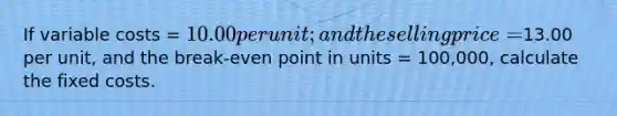 If variable costs = 10.00 per unit; and the selling price =13.00 per unit, and the break-even point in units = 100,000, calculate the fixed costs.