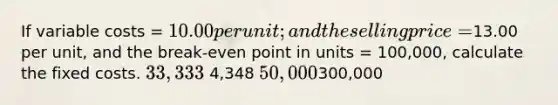 If variable costs = 10.00 per unit; and the selling price =13.00 per unit, and the break-even point in units = 100,000, calculate the fixed costs. 33,333 4,348 50,000300,000