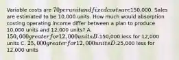 Variable costs are 70 per unit and fixed costs are150,000. Sales are estimated to be 10,000 units. How much would absorption costing operating income differ between a plan to produce 10,000 units and 12,000 units? A. 150,000 greater for 12,000 units B.150,000 less for 12,000 units C. 25,000 greater for 12,000 units D.25,000 less for 12,000 units