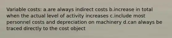 Variable costs: ​a.​are always indirect costs ​b.​increase in total when the actual level of activity increases ​c.​include most personnel costs and depreciation on machinery ​d.​can always be traced directly to the cost object