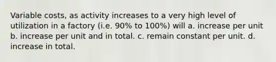 Variable costs, as activity increases to a very high level of utilization in a factory (i.e. 90% to 100%) will a. increase per unit b. increase per unit and in total. c. remain constant per unit. d. increase in total.