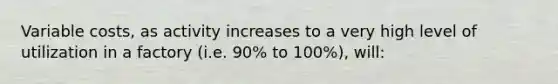 Variable costs, as activity increases to a very high level of utilization in a factory (i.e. 90% to 100%), will: