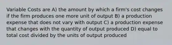 Variable Costs are A) the amount by which a firm's cost changes if the firm produces one more unit of output B) a production expense that does not vary with output C) a production expense that changes with the quantity of output produced D) equal to total cost divided by the units of output produced