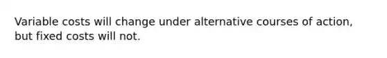 Variable costs will change under alternative courses of action, but fixed costs will not.