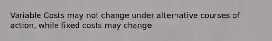 Variable Costs may not change under alternative courses of action, while fixed costs may change