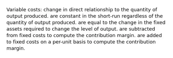 Variable costs: change in direct relationship to the quantity of output produced. are constant in the short-run regardless of the quantity of output produced. are equal to the change in the fixed assets required to change the level of output. are subtracted from fixed costs to compute the contribution margin. are added to fixed costs on a per-unit basis to compute the contribution margin.