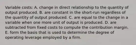 Variable costs: A. change in direct relationship to the quantity of output produced. B. are constant in the short-run regardless of the quantity of output produced. C. are equal to the change in a variable when one more unit of output is produced. D. are subtracted from fixed costs to compute the contribution margin. E. form the basis that is used to determine the degree of operating leverage employed by a firm.