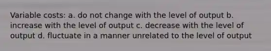 Variable costs: a. do not change with the level of output b. increase with the level of output c. decrease with the level of output d. fluctuate in a manner unrelated to the level of output