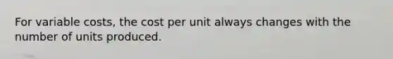 For variable costs, the cost per unit always changes with the number of units produced.