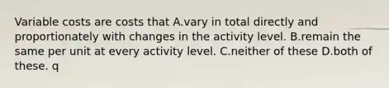 Variable costs are costs that A.vary in total directly and proportionately with changes in the activity level. B.remain the same per unit at every activity level. C.neither of these D.both of these. q