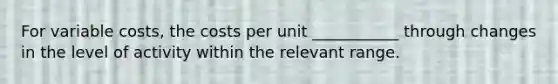 For variable costs, the costs per unit ___________ through changes in the level of activity within the relevant range.