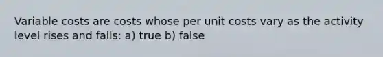 Variable costs are costs whose per unit costs vary as the activity level rises and falls: a) true b) false