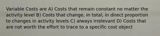 Variable Costs are A) Costs that remain constant no matter the activity level B) Costs that change, in total, in <a href='https://www.questionai.com/knowledge/kfXqPOzKsm-direct-proportion' class='anchor-knowledge'>direct proportion</a> to changes in activity levels C) always irrelevant D) Costs that are not worth the effort to trace to a specific cost object