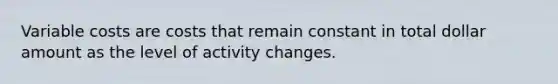 Variable costs are costs that remain constant in total dollar amount as the level of activity changes.