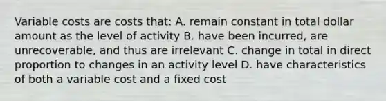 Variable costs are costs that: A. remain constant in total dollar amount as the level of activity B. have been incurred, are unrecoverable, and thus are irrelevant C. change in total in direct proportion to changes in an activity level D. have characteristics of both a variable cost and a fixed cost