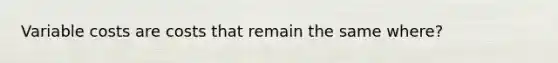 Variable costs are costs that remain the same where?