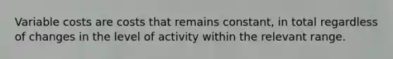 Variable costs are costs that remains constant, in total regardless of changes in the level of activity within the relevant range.